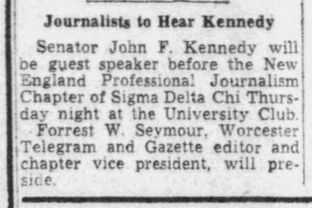 Newspaper clipping: Journalists to Hear Kennedy. Senator John F. Kennedy will be guest speaker before the New England Professional Journalism Chapter of Sigma Delta Chi Thursday night at the University Club. Forrest W. Seymour, Worcester Telegram and Gazette editor and chapter vice president, will preside.